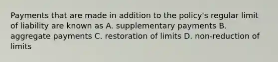 Payments that are made in addition to the policy's regular limit of liability are known as A. supplementary payments B. aggregate payments C. restoration of limits D. non-reduction of limits