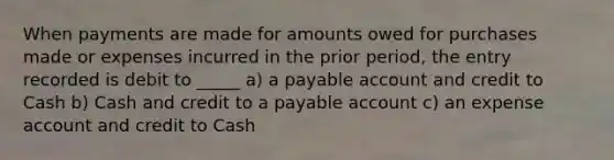 When payments are made for amounts owed for purchases made or expenses incurred in the prior period, the entry recorded is debit to _____ a) a payable account and credit to Cash b) Cash and credit to a payable account c) an expense account and credit to Cash