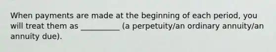 When payments are made at the beginning of each period, you will treat them as __________ (a perpetuity/an ordinary annuity/an annuity due).