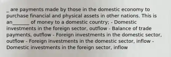 _ are payments made by those in the domestic economy to purchase financial and physical assets in other nations. This is an_______ of money to a domestic country; - Domestic investments in the foreign sector, outflow - Balance of trade payments, outflow - Foreign investments in the domestic sector, outflow - Foreign investments in the domestic sector, inflow - Domestic investments in the foreign sector, inflow