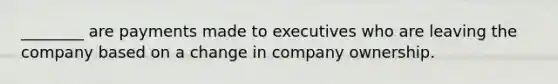 ________ are payments made to executives who are leaving the company based on a change in company ownership.