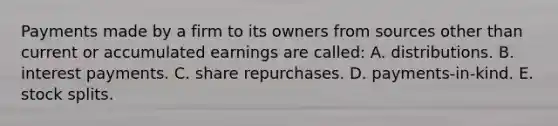 Payments made by a firm to its owners from sources other than current or accumulated earnings are called: A. distributions. B. interest payments. C. share repurchases. D. payments-in-kind. E. stock splits.