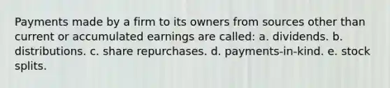 Payments made by a firm to its owners from sources other than current or accumulated earnings are called: a. dividends. b. distributions. c. share repurchases. d. payments-in-kind. e. stock splits.