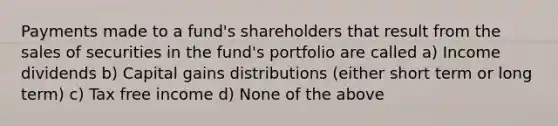 Payments made to a fund's shareholders that result from the sales of securities in the fund's portfolio are called a) Income dividends b) Capital gains distributions (either short term or long term) c) Tax free income d) None of the above