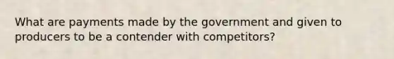 What are payments made by the government and given to producers to be a contender with competitors?