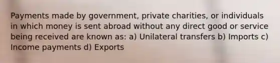 Payments made by government, private charities, or individuals in which money is sent abroad without any direct good or service being received are known as: a) Unilateral transfers b) Imports c) Income payments d) Exports