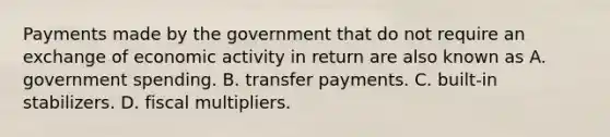 Payments made by the government that do not require an exchange of economic activity in return are also known as A. government spending. B. transfer payments. C. built-in stabilizers. D. fiscal multipliers.