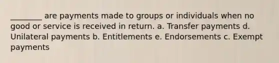 ________ are payments made to groups or individuals when no good or service is received in return. a. Transfer payments d. Unilateral payments b. Entitlements e. Endorsements c. Exempt payments