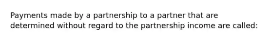 Payments made by a partnership to a partner that are determined without regard to the partnership income are called: