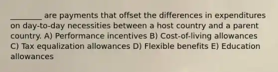 ________ are payments that offset the differences in expenditures on day-to-day necessities between a host country and a parent country. A) Performance incentives B) Cost-of-living allowances C) Tax equalization allowances D) Flexible benefits E) Education allowances