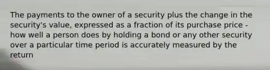 The payments to the owner of a security plus the change in the security's value, expressed as a fraction of its purchase price - how well a person does by holding a bond or any other security over a particular time period is accurately measured by the return