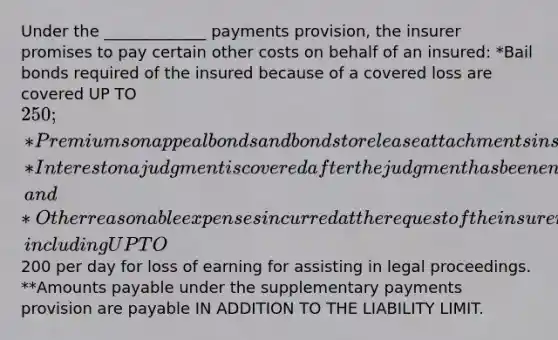 Under the _____________ payments provision, the insurer promises to pay certain other costs on behalf of an insured: *Bail bonds required of the insured because of a covered loss are covered UP TO 250; *Premiums on appeal bonds and bonds to release attachments in suits covered under the policy are covered in full; *Interest on a judgment is covered after the judgment has been entered; and *Other reasonable expenses incurred at the request of the insurer are covered, including UP TO200 per day for loss of earning for assisting in legal proceedings. **Amounts payable under the supplementary payments provision are payable IN ADDITION TO THE LIABILITY LIMIT.