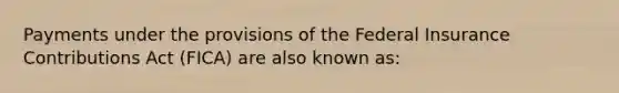 Payments under the provisions of the Federal Insurance Contributions Act (FICA) are also known as: