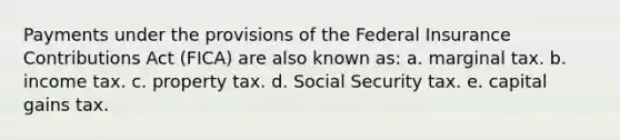 Payments under the provisions of the Federal Insurance Contributions Act (FICA) are also known as: a. marginal tax. b. income tax. c. property tax. d. Social Security tax. e. capital gains tax.