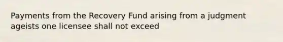 Payments from the Recovery Fund arising from a judgment ageists one licensee shall not exceed