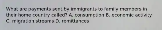 What are payments sent by immigrants to family members in their home country called? A. consumption B. economic activity C. migration streams D. remittances