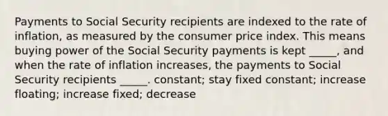 Payments to Social Security recipients are indexed to the rate of inflation, as measured by the consumer price index. This means buying power of the Social Security payments is kept _____, and when the rate of inflation increases, the payments to Social Security recipients _____. constant; stay fixed constant; increase floating; increase fixed; decrease