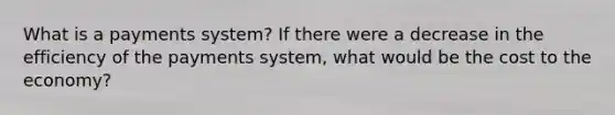 What is a payments system? If there were a decrease in the efficiency of the payments system, what would be the cost to the economy?