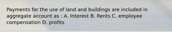 Payments for the use of land and buildings are included in aggregate account as : A. Interest B. Rents C. employee compensation D. profits