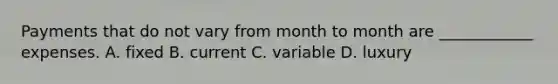 Payments that do not vary from month to month are ____________ expenses. A. fixed B. current C. variable D. luxury