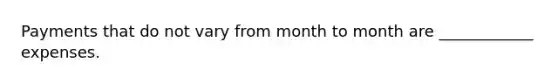 Payments that do not vary from month to month are ____________ expenses.