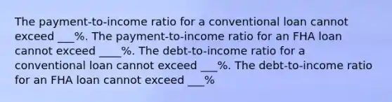 The payment-to-income ratio for a conventional loan cannot exceed ___%. The payment-to-income ratio for an FHA loan cannot exceed ____%. The debt-to-income ratio for a conventional loan cannot exceed ___%. The debt-to-income ratio for an FHA loan cannot exceed ___%