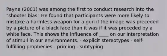 Payne (2001) was among the first to conduct research into the "shooter bias" He found that participants were more likely to mistake a harmless weapon for a gun if the image was preceded by a picture of a black face than it was if it was preceded by a white face. This shows the influence of ____ on our interpretation of stimuli in our environments. - explicit stereotypes - self-fulfilling prophecies - priming - subtyping