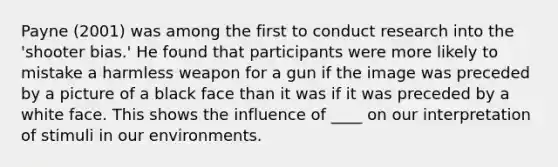 Payne (2001) was among the first to conduct research into the 'shooter bias.' He found that participants were more likely to mistake a harmless weapon for a gun if the image was preceded by a picture of a black face than it was if it was preceded by a white face. This shows the influence of ____ on our interpretation of stimuli in our environments.