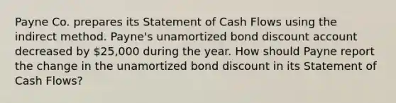 Payne Co. prepares its Statement of Cash Flows using the indirect method. Payne's unamortized bond discount account decreased by 25,000 during the year. How should Payne report the change in the unamortized bond discount in its Statement of Cash Flows?