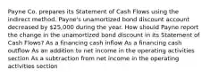 Payne Co. prepares its Statement of Cash Flows using the indirect method. Payne's unamortized bond discount account decreased by 25,000 during the year. How should Payne report the change in the unamortized bond discount in its Statement of Cash Flows? As a financing cash inflow As a financing cash outflow As an addition to net income in the operating activities section As a subtraction from net income in the operating activities section