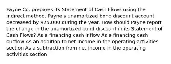 Payne Co. prepares its Statement of Cash Flows using the indirect method. Payne's unamortized bond discount account decreased by 25,000 during the year. How should Payne report the change in the unamortized bond discount in its Statement of Cash Flows? As a financing cash inflow As a financing cash outflow As an addition to net income in the operating activities section As a subtraction from net income in the operating activities section