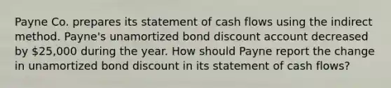 Payne Co. prepares its statement of cash flows using the indirect method. Payne's unamortized bond discount account decreased by 25,000 during the year. How should Payne report the change in unamortized bond discount in its statement of cash flows?