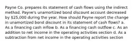 Payne Co. prepares its statement of cash flows using the indirect method. Payne's unamortized bond discount account decreased by 25,000 during the year. How should Payne report the change in unamortized bond discount in its statement of cash flows? a. As a financing cash inflow b. As a financing cash outflow c. As an addition to net income in the operating activities section d. As a subtraction from net income in the operating activities section