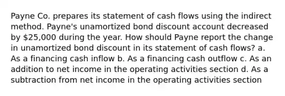 Payne Co. prepares its statement of cash flows using the indirect method. Payne's unamortized bond discount account decreased by 25,000 during the year. How should Payne report the change in unamortized bond discount in its statement of cash flows? a. As a financing cash inflow b. As a financing cash outflow c. As an addition to net income in the operating activities section d. As a subtraction from net income in the operating activities section