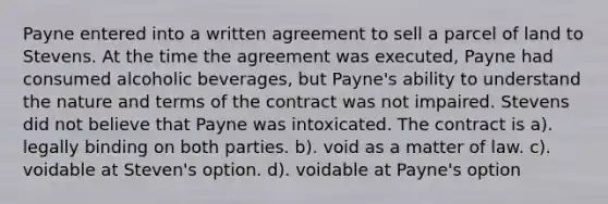 Payne entered into a written agreement to sell a parcel of land to Stevens. At the time the agreement was executed, Payne had consumed alcoholic beverages, but Payne's ability to understand the nature and terms of the contract was not impaired. Stevens did not believe that Payne was intoxicated. The contract is a). legally binding on both parties. b). void as a matter of law. c). voidable at Steven's option. d). voidable at Payne's option