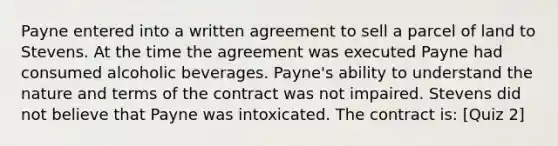 Payne entered into a written agreement to sell a parcel of land to Stevens. At the time the agreement was executed Payne had consumed alcoholic beverages. Payne's ability to understand the nature and terms of the contract was not impaired. Stevens did not believe that Payne was intoxicated. The contract is: [Quiz 2]