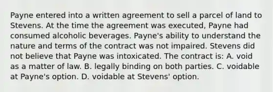 Payne entered into a written agreement to sell a parcel of land to Stevens. At the time the agreement was executed, Payne had consumed alcoholic beverages. Payne's ability to understand the nature and terms of the contract was not impaired. Stevens did not believe that Payne was intoxicated. The contract is: A. void as a matter of law. B. legally binding on both parties. C. voidable at Payne's option. D. voidable at Stevens' option.