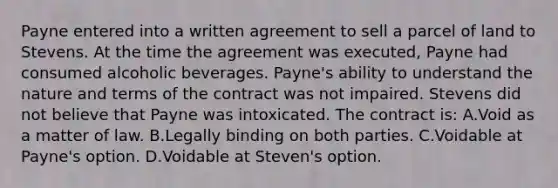 Payne entered into a written agreement to sell a parcel of land to Stevens. At the time the agreement was executed, Payne had consumed alcoholic beverages. Payne's ability to understand the nature and terms of the contract was not impaired. Stevens did not believe that Payne was intoxicated. The contract is: A.Void as a matter of law. B.Legally binding on both parties. C.Voidable at Payne's option. D.Voidable at Steven's option.