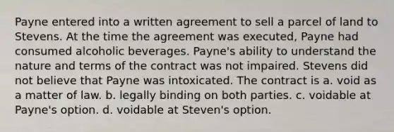 Payne entered into a written agreement to sell a parcel of land to Stevens. At the time the agreement was executed, Payne had consumed alcoholic beverages. Payne's ability to understand the nature and terms of the contract was not impaired. Stevens did not believe that Payne was intoxicated. The contract is a. void as a matter of law. b. legally binding on both parties. c. voidable at Payne's option. d. voidable at Steven's option.