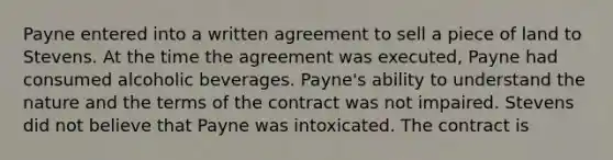 Payne entered into a written agreement to sell a piece of land to Stevens. At the time the agreement was executed, Payne had consumed alcoholic beverages. Payne's ability to understand the nature and the terms of the contract was not impaired. Stevens did not believe that Payne was intoxicated. The contract is