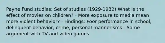 Payne Fund studies: Set of studies (1929-1932) What is the effect of movies on children? - More exposure to media mean more violent behavior? - Findings: Poor performance in school, delinquent behavior, crime, personal mannerisms - Same argument with TV and video games