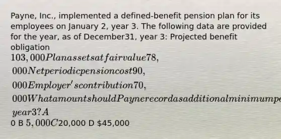 Payne, Inc., implemented a defined-benefit pension plan for its employees on January 2, year 3. The following data are provided for the year, as of December31, year 3: Projected benefit obligation 103,000 Plan assets at fair value 78,000 Net periodic pension cost 90,000 Employer's contribution70,000 What amount should Payne record as additional minimum pension liability at December 31, year 3? A0 B 5,000 C20,000 D 45,000