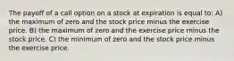 The payoff of a call option on a stock at expiration is equal to: A) the maximum of zero and the stock price minus the exercise price. B) the maximum of zero and the exercise price minus the stock price. C) the minimum of zero and the stock price minus the exercise price.