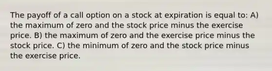 The payoff of a call option on a stock at expiration is equal to: A) the maximum of zero and the stock price minus the exercise price. B) the maximum of zero and the exercise price minus the stock price. C) the minimum of zero and the stock price minus the exercise price.