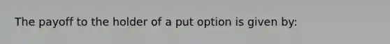 The payoff to the holder of a put option is given by: