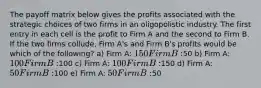 The payoff matrix below gives the profits associated with the strategic choices of two firms in an oligopolistic industry. The first entry in each cell is the profit to Firm A and the second to Firm B. If the two firms collude, Firm A's and Firm B's profits would be which of the following? a) Firm A: 150 Firm B:50 b) Firm A: 100 Firm B:100 c) Firm A: 100 Firm B:150 d) Firm A: 50 Firm B:100 e) Firm A: 50 Firm B:50