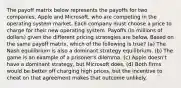 The payoff matrix below represents the payoffs for two companies, Apple and Microsoft, who are competing in the operating system market. Each company must choose a price to charge for their new operating system. Payoffs (in millions of dollars) given the different pricing strategies are below. Based on the same payoff matrix, which of the following is true? (a) The Nash equilibrium is also a dominant strategy equilibrium. (b) The game is an example of a prisoner's dilemma. (c) Apple doesn't have a dominant strategy, but Microsoft does. (d) Both firms would be better off charging high prices, but the incentive to cheat on that agreement makes that outcome unlikely.