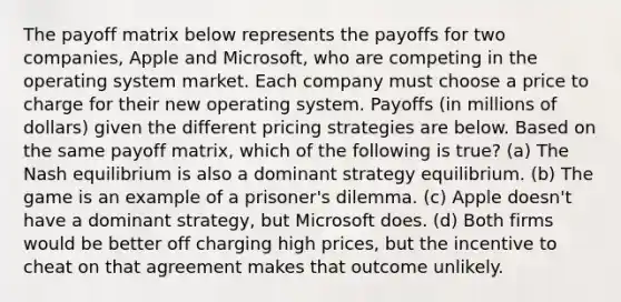 The payoff matrix below represents the payoffs for two companies, Apple and Microsoft, who are competing in the operating system market. Each company must choose a price to charge for their new operating system. Payoffs (in millions of dollars) given the different pricing strategies are below. Based on the same payoff matrix, which of the following is true? (a) The Nash equilibrium is also a dominant strategy equilibrium. (b) The game is an example of a prisoner's dilemma. (c) Apple doesn't have a dominant strategy, but Microsoft does. (d) Both firms would be better off charging high prices, but the incentive to cheat on that agreement makes that outcome unlikely.