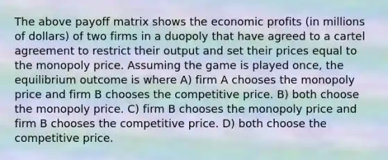 The above payoff matrix shows the economic profits (in millions of dollars) of two firms in a duopoly that have agreed to a cartel agreement to restrict their output and set their prices equal to the monopoly price. Assuming the game is played once, the equilibrium outcome is where A) firm A chooses the monopoly price and firm B chooses the competitive price. B) both choose the monopoly price. C) firm B chooses the monopoly price and firm B chooses the competitive price. D) both choose the competitive price.