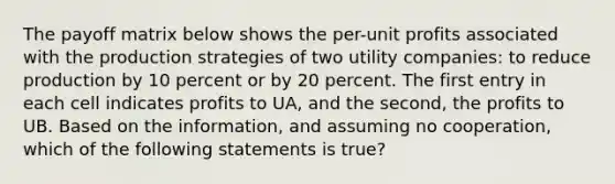 The payoff matrix below shows the per-unit profits associated with the production strategies of two utility companies: to reduce production by 10 percent or by 20 percent. The first entry in each cell indicates profits to UA, and the second, the profits to UB. Based on the information, and assuming no cooperation, which of the following statements is true?